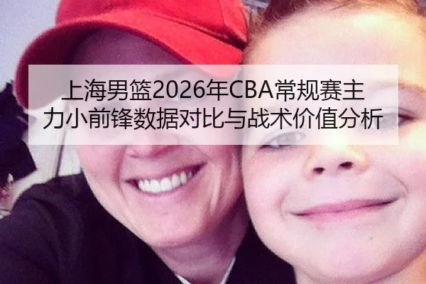 上海男篮2026年CBA常规赛主力小前锋数据对比与战术价值分析